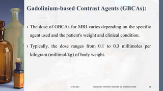 Gadolinium-based Contrast Agents (GBCAs):
› The dose of GBCAs for MRI varies depending on the specific
agent used and the patient's weight and clinical condition.
› Typically, the dose ranges from 0.1 to 0.3 millimoles per
kilogram (millimol/kg) of body weight.
24-07-2023 RADIOLOGY CONTRAST MEDIA BY- DR. DHEERAJ KUMAR 28
 