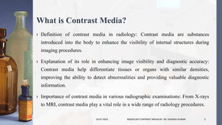 What is Contrast Media?
› Definition of contrast media in radiology: Contrast media are substances
introduced into the body to enhance the visibility of internal structures during
imaging procedures.
› Explanation of its role in enhancing image visibility and diagnostic accuracy:
Contrast media help differentiate tissues or organs with similar densities,
improving the ability to detect abnormalities and providing valuable diagnostic
information.
› Importance of contrast media in various radiographic examinations: From X-rays
to MRI, contrast media play a vital role in a wide range of radiology procedures.
24-07-2023 RADIOLOGY CONTRAST MEDIA BY- DR. DHEERAJ KUMAR 3
 