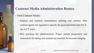 Contrast Media Administration Routes
› Oral Contrast Media:
– Purpose and common examinations utilizing oral contrast: Oral
contrast agents are ingested to opacify the gastrointestinal tract for X-
ray or CT scans.
– Best practices for administration: Proper patient preparation and
instructions for taking oral contrast are essential for accurate imaging.
24-07-2023 RADIOLOGY CONTRAST MEDIA BY- DR. DHEERAJ KUMAR 30
 