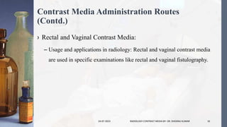 Contrast Media Administration Routes
(Contd.)
› Rectal and Vaginal Contrast Media:
– Usage and applications in radiology: Rectal and vaginal contrast media
are used in specific examinations like rectal and vaginal fistulography.
24-07-2023 RADIOLOGY CONTRAST MEDIA BY- DR. DHEERAJ KUMAR 32
 