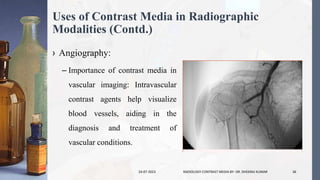 Uses of Contrast Media in Radiographic
Modalities (Contd.)
› Angiography:
– Importance of contrast media in
vascular imaging: Intravascular
contrast agents help visualize
blood vessels, aiding in the
diagnosis and treatment of
vascular conditions.
24-07-2023 RADIOLOGY CONTRAST MEDIA BY- DR. DHEERAJ KUMAR 36
 