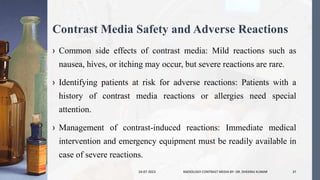 Contrast Media Safety and Adverse Reactions
› Common side effects of contrast media: Mild reactions such as
nausea, hives, or itching may occur, but severe reactions are rare.
› Identifying patients at risk for adverse reactions: Patients with a
history of contrast media reactions or allergies need special
attention.
› Management of contrast-induced reactions: Immediate medical
intervention and emergency equipment must be readily available in
case of severe reactions.
24-07-2023 RADIOLOGY CONTRAST MEDIA BY- DR. DHEERAJ KUMAR 37
 
