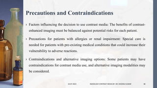Precautions and Contraindications
› Factors influencing the decision to use contrast media: The benefits of contrast-
enhanced imaging must be balanced against potential risks for each patient.
› Precautions for patients with allergies or renal impairment: Special care is
needed for patients with pre-existing medical conditions that could increase their
vulnerability to adverse reactions.
› Contraindications and alternative imaging options: Some patients may have
contraindications for contrast media use, and alternative imaging modalities may
be considered.
24-07-2023 RADIOLOGY CONTRAST MEDIA BY- DR. DHEERAJ KUMAR 38
 