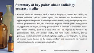 Summary of key points about radiology
contrast media-
› Contrast media are substances used in medical imaging to enhance the visibility of
internal structures. Positive contrast agents, like iodinated and barium-based ones,
appear bright on images due to their high atomic number, aiding in highlighting blood
vessels, gastrointestinal tract, and soft tissues. Negative contrast agents, often gases or
air, appear dark on images, outlining specific cavities or structures. Solid contrast media,
like barium sulphate, exist in a solid state and are ingested to visualize the
gastrointestinal tract. Oily contrast media, non-water-soluble substances, provide
prolonged contrast, commonly used in lymphangiography and myelography. The choice
of contrast media depends on the imaging modality and structures to be visualized,
optimizing diagnostic accuracy and patient safety.
24-07-2023 RADIOLOGY CONTRAST MEDIA BY- DR. DHEERAJ KUMAR 39
 