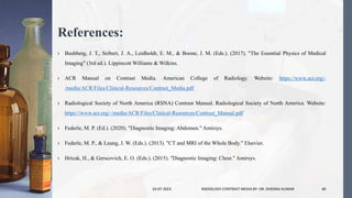 References:
› Bushberg, J. T., Seibert, J. A., Leidholdt, E. M., & Boone, J. M. (Eds.). (2017). "The Essential Physics of Medical
Imaging" (3rd ed.). Lippincott Williams & Wilkins.
› ACR Manual on Contrast Media. American College of Radiology. Website: https://www.acr.org/-
/media/ACR/Files/Clinical-Resources/Contrast_Media.pdf
› Radiological Society of North America (RSNA) Contrast Manual. Radiological Society of North America. Website:
https://www.acr.org/-/media/ACR/Files/Clinical-Resources/Contrast_Manual.pdf
› Federle, M. P. (Ed.). (2020). "Diagnostic Imaging: Abdomen." Amirsys.
› Federle, M. P., & Leung, J. W. (Eds.). (2013). "CT and MRI of the Whole Body." Elsevier.
› Hricak, H., & Gerscovich, E. O. (Eds.). (2015). "Diagnostic Imaging: Chest." Amirsys.
24-07-2023 RADIOLOGY CONTRAST MEDIA BY- DR. DHEERAJ KUMAR 40
 