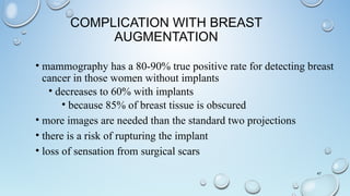 COMPLICATION WITH BREAST
AUGMENTATION
• mammography has a 80-90% true positive rate for detecting breast
cancer in those women without implants
• decreases to 60% with implants
• because 85% of breast tissue is obscured
• more images are needed than the standard two projections
• there is a risk of rupturing the implant
• loss of sensation from surgical scars
47
 