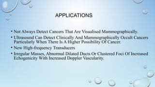 APPLICATIONS
• Not Always Detect Cancers That Are Visualised Mammographically.
• Ultrasound Can Detect Clinically And Mammographically Occult Cancers
Particularly When There Is A Higher Possibility Of Cancer.
• New High-frequency Transducers
• Irregular Masses, Abnormal Dilated Ducts Or Clustered Foci Of Increased
Echogenicity With Increased Doppler Vascularity.
 