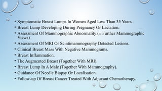 • Symptomatic Breast Lumps In Women Aged Less Than 35 Years.
• Breast Lump Developing During Pregnancy Or Lactation.
• Assessment Of Mammographic Abnormality (± Further Mammographic
Views)
• Assessment Of MRI Or Scintimammography Detected Lesions.
• Clinical Breast Mass With Negative Mammograms.
• Breast Inflammation.
• The Augmented Breast (Together With MRI).
• Breast Lump In A Male (Together With Mammography).
• Guidance Of Needle Biopsy Or Localisation.
• Follow-up Of Breast Cancer Treated With Adjuvant Chemotherapy. 65
 
