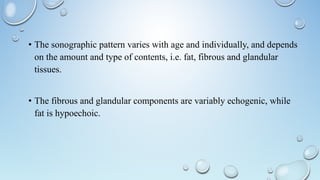 • The sonographic pattern varies with age and individually, and depends
on the amount and type of contents, i.e. fat, fibrous and glandular
tissues.
• The fibrous and glandular components are variably echogenic, while
fat is hypoechoic.
 