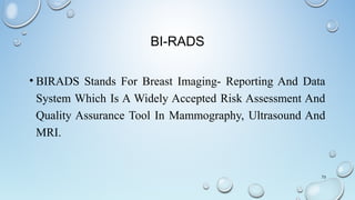 BI-RADS
• BIRADS Stands For Breast Imaging- Reporting And Data
System Which Is A Widely Accepted Risk Assessment And
Quality Assurance Tool In Mammography, Ultrasound And
MRI.
73
 