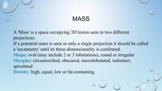 MASS
78
A 'Mass' is a space occupying 3D lesion seen in two different
projections.
If a potential mass is seen in only a single projection it should be called
a 'asymmetry' until its three-dimensionality is confirmed.
Shape: oval (may include 2 or 3 lobulations), round or irregular
Margins: circumscribed, obscured, microlobulated, indistinct,
spiculated
Density: high, equal, low or fat-containing.
 