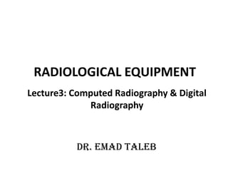 RADIOLOGICAL EQUIPMENT
Lecture3: Computed Radiography & Digital
Radiography
Dr. Emad Taleb
 