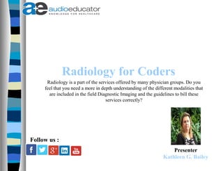 Radiology for Coders
Presenter
Kathleen G. Bailey
Follow us :
Radiology is a part of the services offered by many physician groups. Do you
feel that you need a more in depth understanding of the different modalities that
are included in the field Diagnostic Imaging and the guidelines to bill these
services correctly?
 