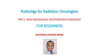 Radiology for Radiation Oncologists
PART 1- BASIC RADIOLOGICAL INVESTIGATIONS IN ONCOLOGY
FOR BEGINNERS
DR KANHU CHARAN PATRO
1
 