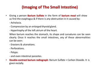 • Giving a person Barium Sulfate in the form of barium meal will show
us first the esophagus & if there is any obstruction in it caused by:
- Achalasia.
- Compression by an enlarged thyroid gland.
- Hypertrophy of the left atrium of the heart.
When barium reaches the stomach, its shape and curvatures can be seen
clearly. Once it reaches the small intestines, any of these abnormalities
can be seen:
- Erosions & ulcerations.
- Perforations.
- Polyps.
- and even intestinal parasites.
• Double-contrast barium radiograph: Barium Sulfate + Carbon Dioxide. It is
given rectally.
(Imaging of The Small Intestine)
 