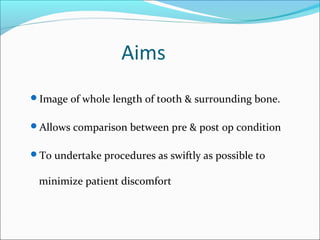 Aims
Image of whole length of tooth & surrounding bone.
Allows comparison between pre & post op condition
To undertake procedures as swiftly as possible to
minimize patient discomfort
 