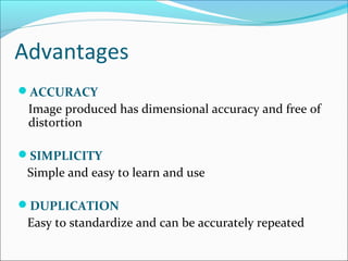 Advantages
ACCURACY
Image produced has dimensional accuracy and free of
distortion
SIMPLICITY
Simple and easy to learn and use
DUPLICATION
Easy to standardize and can be accurately repeated
 