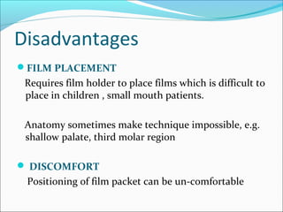 Disadvantages
FILM PLACEMENT
Requires film holder to place films which is difficult to
place in children , small mouth patients.
Anatomy sometimes make technique impossible, e.g.
shallow palate, third molar region
 DISCOMFORT
Positioning of film packet can be un-comfortable
 