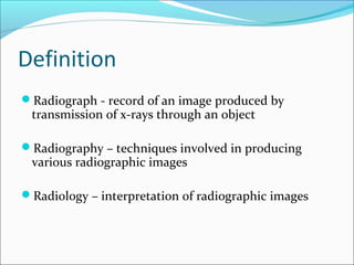 Definition
Radiograph - record of an image produced by
transmission of x-rays through an object
Radiography – techniques involved in producing
various radiographic images
Radiology – interpretation of radiographic images
 