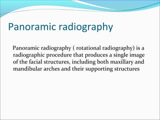 Panoramic radiography
Panoramic radiography ( rotational radiography) is a
radiographic procedure that produces a single image
of the facial structures, including both maxillary and
mandibular arches and their supporting structures
 