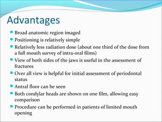 Advantages
Broad anatomic region imaged
Positioning is relatively simple
Relatively less radiation dose (about one third of the dose from
a full mouth survey of intra-oral films)
View of both sides of the jaws is useful in the assessment of
fractures
Over all view is helpful for initial assessment of periodontal
status
Antral floor can be seen
Both condylar heads are shown on one film, allowing easy
comparison
Procedure can be performed in patients of limited mouth
opening
 