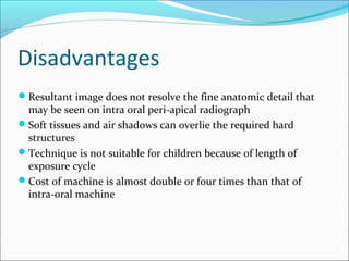 Disadvantages
Resultant image does not resolve the fine anatomic detail that
may be seen on intra oral peri-apical radiograph
Soft tissues and air shadows can overlie the required hard
structures
Technique is not suitable for children because of length of
exposure cycle
Cost of machine is almost double or four times than that of
intra-oral machine
 