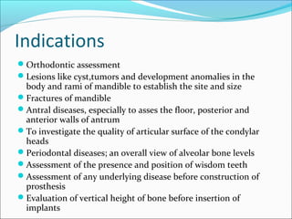 Indications
Orthodontic assessment
Lesions like cyst,tumors and development anomalies in the
body and rami of mandible to establish the site and size
Fractures of mandible
Antral diseases, especially to asses the floor, posterior and
anterior walls of antrum
To investigate the quality of articular surface of the condylar
heads
Periodontal diseases; an overall view of alveolar bone levels
Assessment of the presence and position of wisdom teeth
Assessment of any underlying disease before construction of
prosthesis
Evaluation of vertical height of bone before insertion of
implants
 