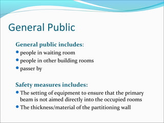 General Public
General public includes:
people in waiting room
people in other building rooms
passer by
Safety measures includes:
The setting of equipment to ensure that the primary
beam is not aimed directly into the occupied rooms
The thickness/material of the partitioning wall
 