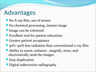 Advantages
No X-ray film, use of sensor
No chemical processing, instant image
Image can be colorized
Excellent tool for patient education
Greater patient acceptance
50% -90% less radiation than conventional x-ray film
Ability to zoom, enhance , magnify, store, and
electronically send the images
Easy duplication
Digital subtraction radiography
 