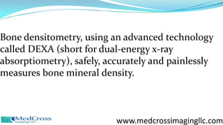 Bone densitometry, using an advanced technology
called DEXA (short for dual-energy x-ray
absorptiometry), safely, accurately and painlessly
measures bone mineral density.
www.medcrossimagingllc.com