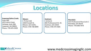 Suwanee/Johns Creek:
Suite 300,
4375 Johns Creek
Parkway, Suite 300,
Suwanee, GA 30024,
Phone: 770-476-3939
Macon:
I-75 Exit 164
1818 Forsyth St.
Macon, GA 31201,
Phone: 478-738-0099
Eastman:
I-16 Exit 6
842 Professional Ctr. Dr.
Eastman, GA 31023
Phone: 478-374-4305
Riverdale:
6252 Professional Place,Suite C
Riverdale, GA 30274
Phone: 770-648-7974
www.medcrossimagingllc.com
