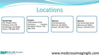 Stockbridge
245 Village Center
Parkway, Suite 120
Stockbridge, GA 30281
Phone: 770-648-7974
Conyers
1700 Honey Creek
Commons Conyers,
GA 30013 Phone: 770-
648-7974
Monroe
333 AlcovyStreet
Monroe, GA 30655
Phone: 770-267-7789
Monroe
521 Great Oaks Drive
Monroe, GA 30655
Phone: 770-267-5777
Locations
www.medcrossimagingllc.com