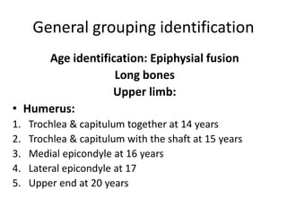General grouping identification
Age identification: Epiphysial fusion
Long bones
Upper limb:
• Humerus:
1. Trochlea & capitulum together at 14 years
2. Trochlea & capitulum with the shaft at 15 years
3. Medial epicondyle at 16 years
4. Lateral epicondyle at 17
5. Upper end at 20 years
 