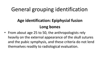 General grouping identification
Age identification: Epiphysial fusion
Long bones
• From about age 25 to 50, the anthropologists rely
heavily on the external appearance of the skull sutures
and the pubic symphysis, and these criteria do not lend
themselves readily to radiological evaluation.
 