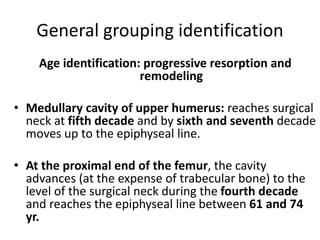 General grouping identification
Age identification: progressive resorption and
remodeling
• Medullary cavity of upper humerus: reaches surgical
neck at fifth decade and by sixth and seventh decade
moves up to the epiphyseal line.
• At the proximal end of the femur, the cavity
advances (at the expense of trabecular bone) to the
level of the surgical neck during the fourth decade
and reaches the epiphyseal line between 61 and 74
yr.
 