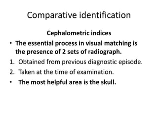 Comparative identification
Cephalometric indices
• The essential process in visual matching is
the presence of 2 sets of radiograph.
1. Obtained from previous diagnostic episode.
2. Taken at the time of examination.
• The most helpful area is the skull.
 