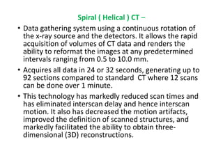 Spiral ( Helical ) CT –
• Data gathering system using a continuous rotation of
the x-ray source and the detectors. It allows the rapid
acquisition of volumes of CT data and renders the
ability to reformat the images at any predetermined
intervals ranging from 0.5 to 10.0 mm.
• Acquires all data in 24 or 32 seconds, generating up to
92 sections compared to standard CT where 12 scans
can be done over 1 minute.
• This technology has markedly reduced scan times and
has eliminated interscan delay and hence interscan
motion. It also has decreased the motion artifacts,
improved the definition of scanned structures, and
markedly facilitated the ability to obtain three-
dimensional (3D) reconstructions.
 