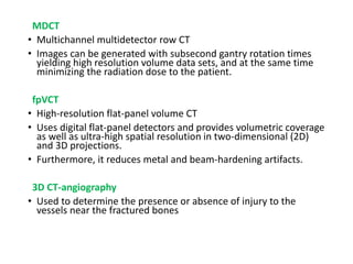 MDCT
• Multichannel multidetector row CT
• Images can be generated with subsecond gantry rotation times
yielding high resolution volume data sets, and at the same time
minimizing the radiation dose to the patient.
fpVCT
• High-resolution flat-panel volume CT
• Uses digital flat-panel detectors and provides volumetric coverage
as well as ultra-high spatial resolution in two-dimensional (2D)
and 3D projections.
• Furthermore, it reduces metal and beam-hardening artifacts.
3D CT-angiography
• Used to determine the presence or absence of injury to the
vessels near the fractured bones
 
