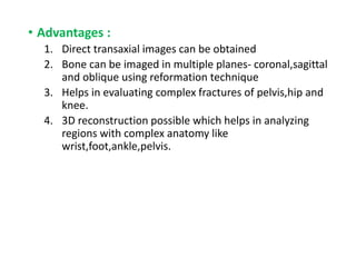 • Advantages :
1. Direct transaxial images can be obtained
2. Bone can be imaged in multiple planes- coronal,sagittal
and oblique using reformation technique
3. Helps in evaluating complex fractures of pelvis,hip and
knee.
4. 3D reconstruction possible which helps in analyzing
regions with complex anatomy like
wrist,foot,ankle,pelvis.
 