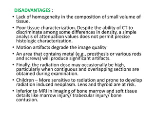 DISADVANTAGES :
• Lack of homogeneity in the composition of small volume of
tissue.
• Poor tissue characterization. Despite the ability of CT to
discriminate among some differences in density, a simple
analysis of attenuation values does not permit precise
histologic characterization.
• Motion artifacts degrade the image quality
• An area that contains metal (e.g., prosthesis or various rods
and screws) will produce significant artifacts.
• Finally, the radiation dose may occasionally be high,
particularly when contiguous and overlapping sections are
obtained during examination.
• Children – More sensitive to radiation and prone to develop
radiation induced neoplasm. Lens and thyroid are at risk.
• Inferior to MRI in imaging of bone marrow and soft tissue
details like marrow injury/ trabecular injury/ bone
contusion.
 
