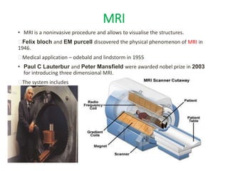 MRI
• MRI is a noninvasive procedure and allows to visualise the structures.
Felix bloch and EM purcell discovered the physical phenomenon of MRI in
1946.
Medical application – odebald and lindstorm in 1955
• Paul C Lauterbur and Peter Mansfield were awarded nobel prize in 2003
for introducing three dimensional MRI.
The system includes
 