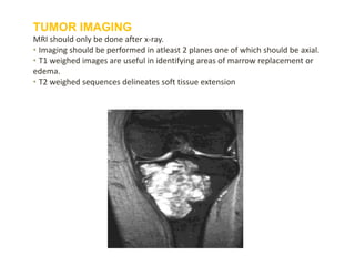 TUMOR IMAGING
MRI should only be done after x-ray.
• Imaging should be performed in atleast 2 planes one of which should be axial.
• T1 weighed images are useful in identifying areas of marrow replacement or
edema.
• T2 weighed sequences delineates soft tissue extension
 