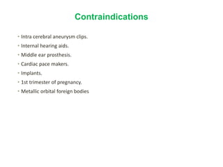 Contraindications
• Intra cerebral aneurysm clips.
• Internal hearing aids.
• Middle ear prosthesis.
• Cardiac pace makers.
• Implants.
• 1st trimester of pregnancy.
• Metallic orbital foreign bodies.
 