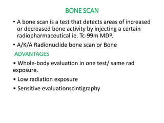 BONE SCAN
• A bone scan is a test that detects areas of increased
or decreased bone activity by injecting a certain
radiopharmaceutical ie. Tc-99m MDP.
• A/K/A Radionuclide bone scan or Bone
ADVANTAGES
• Whole-body evaluation in one test/ same rad
exposure.
• Low radiation exposure
• Sensitive evaluationscintigraphy
 