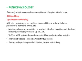 • PATHOPHYSIOLOGY
Two major factors control accumulation of phosphonates in bone
1) Blood flow ,
2) Extraction efficiency.
which in turn depend on capillary permeability, acid-base balance,
parathyroid hormone levels, etc.
• Maximum bone accumulation is reached 1 h after injection and the level
remains practically constant up to 72 h.
• Tc-99m MDP uptake depends on osteoblast and osteoclast activity
• Increased uptake - osteoblastic activity present
• Decreased uptake - pure lytic lesion , osteoclast activity
 