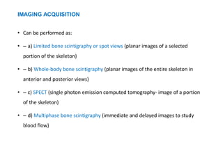 IMAGING ACQUISITION
• Can be performed as:
• – a) Limited bone scintigraphy or spot views (planar images of a selected
portion of the skeleton)
• – b) Whole-body bone scintigraphy (planar images of the entire skeleton in
anterior and posterior views)
• – c) SPECT (single photon emission computed tomography- image of a portion
of the skeleton)
• – d) Multiphase bone scintigraphy (immediate and delayed images to study
blood flow)
 