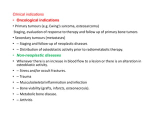 Clinical indications
• Oncological indications
• Primary tumours (e.g. Ewing’s sarcoma, osteosarcoma)
Staging, evaluation of response to therapy and follow up of primary bone tumors
• Secondary tumours (metastases)
• – Staging and follow-up of neoplastic diseases
• – Distribution of osteoblastic activity prior to radiometabolic therapy.
• Non-neoplastic diseases
• Whenever there is an increase in blood flow to a lesion or there is an alteration in
osteoblastic activity.
• – Stress and/or occult fractures.
• – Trauma
• – Musculoskeletal inflammation and infection
• – Bone viability (grafts, infarcts, osteonecrosis).
• – Metabolic bone disease.
• – Arthritis
 