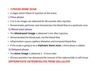 • 3 PHASE BONE SCAN
• 3 stages which follow IV injection of the tracer.
1) Flow phase
• 2 to 5-sec images are obtained for 60 seconds after injection
• Demonstrates perfusion and characterises the blood flow to a particular area
2) Blood pool phase
• The blood-pool image is obtained 5 min after injection
• Demonstrated the blood pool, not the blood flow
• Inflammation causes capillary dilatation and increased blood flow
• If the study is going to be a triphasic bone scan, a third phase is added.
3) Delayed phase
• The bone image is obtained 2 - 4 hours later
• Urinary excretion has decreased the amount of the radionuclide in soft tissue
DIFFERNTIATE OSTEOMYELITIS FROM CELLULITIS
 