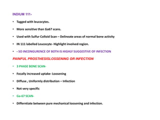 INDIUM 111-
• Tagged with leucocytes.
• More sensitive than Ga67 scans.
• Used with Sulfur Colloid Scan – Delineate areas of normal bone activity
• IN 111 labelled Leucocyte- Highlight involved region.
• - SO INCONGURENCE OF BOTH IS HIGHLY SUGGESTIVE OF INFECTION
PAINFUL PROSTHESISLOSSENING OR INFECTION
• 3 PHASE BONE SCAN-
• Focally increased uptake- Loosening
• Diffuse , Uniformly distribution – Infection
• Not very specific
• Ga-67 SCAN-
• Differntiate between pure mechanical loosening and infection.
 