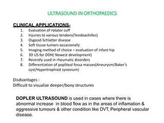 ULTRASOUND IN ORTHOPAEDICS
CLINICAL APPLICATIONS-
1. Evaluation of rotator cuff
2. Injuries to various tendons(Tendoachilles)
3. Osgood-Schlatter disease
4. Soft tissue tumors occasionally
5. Imaging method of choice – evaluation of infant hip
6. 3D US for DDH( Newest development)
7. Recently used in rheumatic disorders
8. Differentiation of popliteal fossa masses(Aneurysm/Baker’s
cyst/Hypertrophied synovium)
Disdvantages :
Difficult to visualize deeper/bony structures
DOPLER ULTRASOUND is used in cases where there is
abnormal increase in blood flow as in the areas of inflamation &
aggressive tumours & other condition like DVT, Peripheral vascular
disease.
 